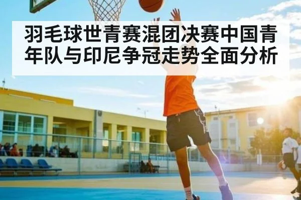 羽毛球世青赛混团决赛中国青年队与印尼争冠走势全面分析